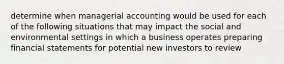 determine when managerial accounting would be used for each of the following situations that may impact the social and environmental settings in which a business operates preparing financial statements for potential new investors to review