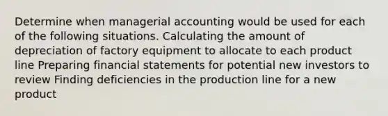 Determine when managerial accounting would be used for each of the following situations. Calculating the amount of depreciation of factory equipment to allocate to each product line Preparing financial statements for potential new investors to review Finding deficiencies in the production line for a new product