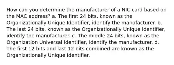 How can you determine the manufacturer of a NIC card based on the MAC address? a. The first 24 bits, known as the Organizationally Unique Identifier, identify the manufacturer. b. The last 24 bits, known as the Organizationally Unique Identifier, identify the manufacturer. c. The middle 24 bits, known as the Organization Universal Identifier, identify the manufacturer. d. The first 12 bits and last 12 bits combined are known as the Organizationally Unique Identifier.