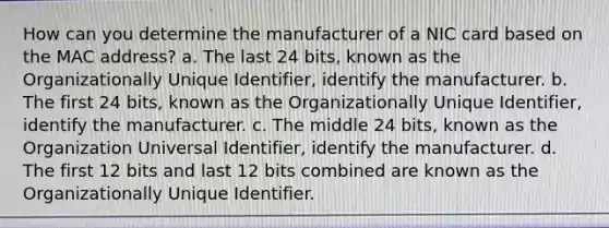 How can you determine the manufacturer of a NIC card based on the MAC address? a. The last 24 bits, known as the Organizationally Unique Identifier, identify the manufacturer. b. The first 24 bits, known as the Organizationally Unique Identifier, identify the manufacturer. c. The middle 24 bits, known as the Organization Universal Identifier, identify the manufacturer. d. The first 12 bits and last 12 bits combined are known as the Organizationally Unique Identifier.