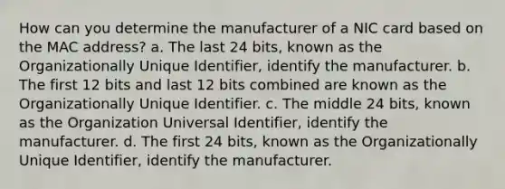 How can you determine the manufacturer of a NIC card based on the MAC address? a. The last 24 bits, known as the Organizationally Unique Identifier, identify the manufacturer. b. The first 12 bits and last 12 bits combined are known as the Organizationally Unique Identifier. c. The middle 24 bits, known as the Organization Universal Identifier, identify the manufacturer. d. The first 24 bits, known as the Organizationally Unique Identifier, identify the manufacturer.