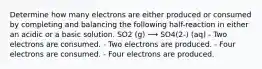 Determine how many electrons are either produced or consumed by completing and balancing the following half-reaction in either an acidic or a basic solution. SO2 (g) ⟶ SO4(2-) (aq) - Two electrons are consumed. - Two electrons are produced. - Four electrons are consumed. - Four electrons are produced.