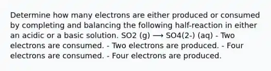 Determine how many electrons are either produced or consumed by completing and balancing the following half-reaction in either an acidic or a basic solution. SO2 (g) ⟶ SO4(2-) (aq) - Two electrons are consumed. - Two electrons are produced. - Four electrons are consumed. - Four electrons are produced.