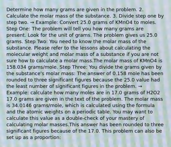 Determine how many grams are given in the problem. 2. Calculate the molar mass of the substance. 3. Divide step one by step two. → Example: Convert 25.0 grams of KMnO4 to moles. Step One: The problem will tell you how many grams are present. Look for the unit of grams. The problem gives us 25.0 grams. Step Two: You need to know the molar mass of the substance. Please refer to the lessons about calculating the molecular weight and molar mass of a substance if you are not sure how to calculate a molar mass.The molar mass of KMnO4 is 158.034 grams/mole. Step Three: You divide the grams given by the substance's molar mass: The answer of 0.158 mole has been rounded to three significant figures because the 25.0 value had the least number of significant figures in the problem. → Example: calculate how many moles are in 17.0 grams of H2O2 17.0 grams are given in the text of the problem. The molar mass is 34.0146 grams/mole, which is calculated using the formula and the atomic weights on a periodic table. You may want to calculate this value as a double-check of your mastery of calculating molar masses.This answer has been rounded to three significant figures because of the 17.0. This problem can also be set up as a proportion: