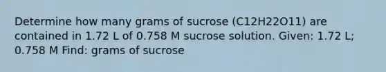 Determine how many grams of sucrose (C12H22O11) are contained in 1.72 L of 0.758 M sucrose solution. Given: 1.72 L; 0.758 M Find: grams of sucrose