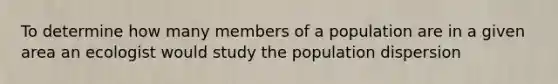 To determine how many members of a population are in a given area an ecologist would study the population dispersion