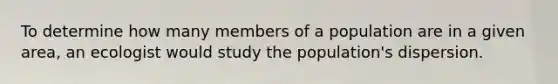 To determine how many members of a population are in a given area, an ecologist would study the population's dispersion.