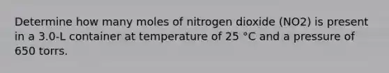 Determine how many moles of nitrogen dioxide (NO2) is present in a 3.0-L container at temperature of 25 °C and a pressure of 650 torrs.