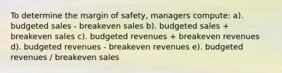 To determine the margin of safety, managers compute: a). budgeted sales - breakeven sales b). budgeted sales + breakeven sales c). budgeted revenues + breakeven revenues d). budgeted revenues - breakeven revenues e). budgeted revenues / breakeven sales