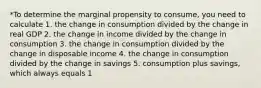 *To determine the marginal propensity to consume, you need to calculate 1. the change in consumption divided by the change in real GDP 2. the change in income divided by the change in consumption 3. the change in consumption divided by the change in disposable income 4. the change in consumption divided by the change in savings 5. consumption plus savings, which always equals 1