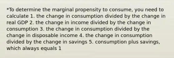 *To determine the marginal propensity to consume, you need to calculate 1. the change in consumption divided by the change in real GDP 2. the change in income divided by the change in consumption 3. the change in consumption divided by the change in disposable income 4. the change in consumption divided by the change in savings 5. consumption plus savings, which always equals 1