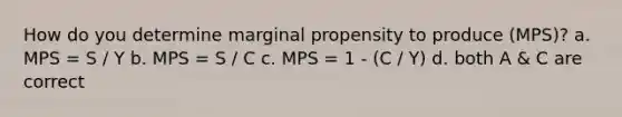 How do you determine marginal propensity to produce (MPS)? a. MPS = S / Y b. MPS = S / C c. MPS = 1 - (C / Y) d. both A & C are correct