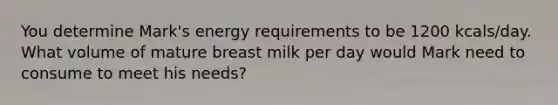 You determine Mark's energy requirements to be 1200 kcals/day. What volume of mature breast milk per day would Mark need to consume to meet his needs?