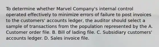 To determine whether Marvel Company's internal control operated effectively to minimize errors of failure to post invoices to the customers' accounts ledger, the auditor should select a sample of transactions from the population represented by the A. Customer order file. B. Bill of lading file. C. Subsidiary customers' accounts ledger. D. Sales invoice file.