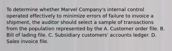 To determine whether Marvel Company's internal control operated effectively to minimize errors of failure to invoice a shipment, the auditor should select a sample of transactions from the population represented by the A. Customer order file. B. Bill of lading file. C. Subsidiary customers' accounts ledger. D. Sales invoice file.