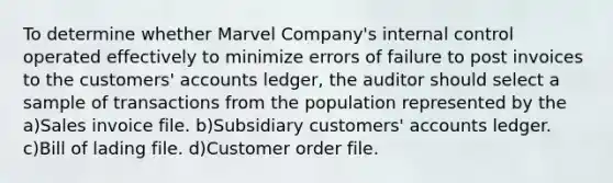 To determine whether Marvel Company's internal control operated effectively to minimize errors of failure to post invoices to the customers' accounts ledger, the auditor should select a sample of transactions from the population represented by the a)Sales invoice file. b)Subsidiary customers' accounts ledger. c)Bill of lading file. d)Customer order file.