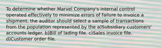 To determine whether Marvel Company's internal control operated effectively to minimize errors of failure to invoice a shipment, the auditor should select a sample of transactions from the population represented by the a)Subsidiary customers' accounts ledger. b)Bill of lading file. c)Sales invoice file. d)Customer order file.