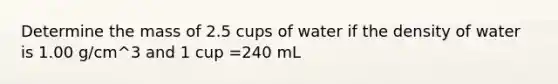 Determine the mass of 2.5 cups of water if the density of water is 1.00 g/cm^3 and 1 cup =240 mL