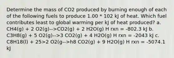 Determine the mass of CO2 produced by burning enough of each of the following fuels to produce 1.00 * 102 kJ of heat. Which fuel contributes least to global warming per kJ of heat produced? a. CH4(g) + 2 O2(g)-->CO2(g) + 2 H2O(g) H rxn = -802.3 kJ b. C3H8(g) + 5 O2(g)-->3 CO2(g) + 4 H2O(g) H rxn = -2043 kJ c. C8H18(l) + 25>2 O2(g-->h8 CO2(g) + 9 H2O(g) H rxn = -5074.1 kJ