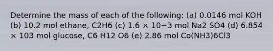 Determine the mass of each of the following: (a) 0.0146 mol KOH (b) 10.2 mol ethane, C2H6 (c) 1.6 × 10−3 mol Na2 SO4 (d) 6.854 × 103 mol glucose, C6 H12 O6 (e) 2.86 mol Co(NH3)6Cl3