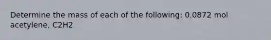 Determine the mass of each of the following: 0.0872 mol acetylene, C2H2