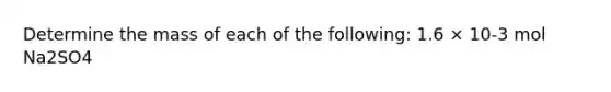 Determine the mass of each of the following: 1.6 × 10-3 mol Na2SO4