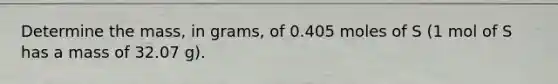 Determine the mass, in grams, of 0.405 moles of S (1 mol of S has a mass of 32.07 g).