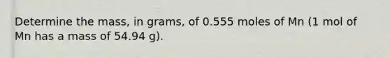 Determine the mass, in grams, of 0.555 moles of Mn (1 mol of Mn has a mass of 54.94 g).