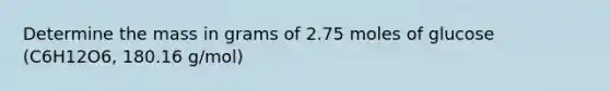 Determine the mass in grams of 2.75 moles of glucose (C6H12O6, 180.16 g/mol)