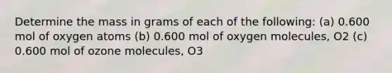 Determine the mass in grams of each of the following: (a) 0.600 mol of oxygen atoms (b) 0.600 mol of oxygen molecules, O2 (c) 0.600 mol of ozone molecules, O3