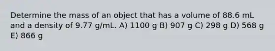 Determine the mass of an object that has a volume of 88.6 mL and a density of 9.77 g/mL. A) 1100 g B) 907 g C) 298 g D) 568 g E) 866 g