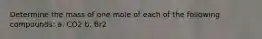 Determine the mass of one mole of each of the following compounds: a. CO2 b. Br2