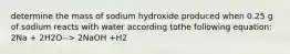 determine the mass of sodium hydroxide produced when 0.25 g of sodium reacts with water according tothe following equation: 2Na + 2H2O--> 2NaOH +H2