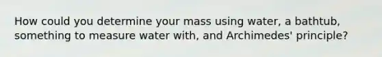 How could you determine your mass using water, a bathtub, something to measure water with, and Archimedes' principle?