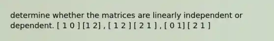 determine whether the matrices are linearly independent or dependent. [ 1 0 ] [1 2] , [ 1 2 ] [ 2 1 ] , [ 0 1] [ 2 1 ]