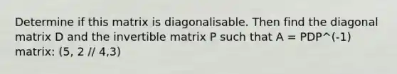 Determine if this matrix is diagonalisable. Then find the diagonal matrix D and the invertible matrix P such that A = PDP^(-1) matrix: (5, 2 // 4,3)