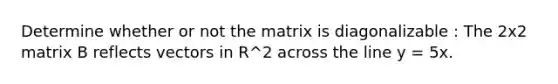 Determine whether or not the matrix is diagonalizable : The 2x2 matrix B reflects vectors in R^2 across the line y = 5x.