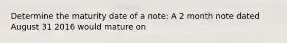 Determine the maturity date of a note: A 2 month note dated August 31 2016 would mature on