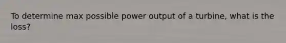 To determine max possible power output of a turbine, what is the loss?