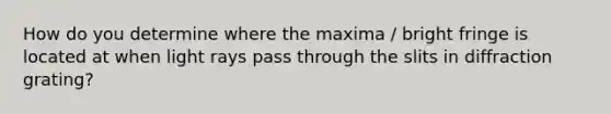 How do you determine where the maxima / bright fringe is located at when light rays pass through the slits in diffraction grating?