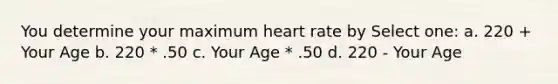 You determine your maximum heart rate by Select one: a. 220 + Your Age b. 220 * .50 c. Your Age * .50 d. 220 - Your Age