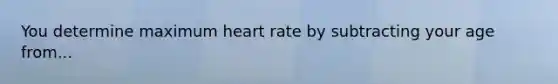 You determine maximum heart rate by subtracting your age from...