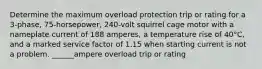 Determine the maximum overload protection trip or rating for a 3-phase, 75-horsepower, 240-volt squirrel cage motor with a nameplate current of 188 amperes, a temperature rise of 40°C, and a marked service factor of 1.15 when starting current is not a problem. ______ampere overload trip or rating