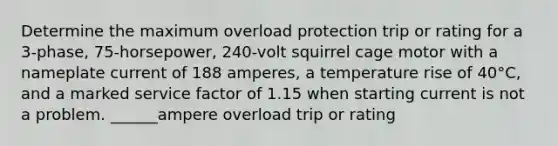 Determine the maximum overload protection trip or rating for a 3-phase, 75-horsepower, 240-volt squirrel cage motor with a nameplate current of 188 amperes, a temperature rise of 40°C, and a marked service factor of 1.15 when starting current is not a problem. ______ampere overload trip or rating