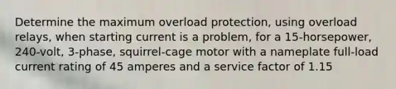 Determine the maximum overload protection, using overload relays, when starting current is a problem, for a 15-horsepower, 240-volt, 3-phase, squirrel-cage motor with a nameplate full-load current rating of 45 amperes and a service factor of 1.15