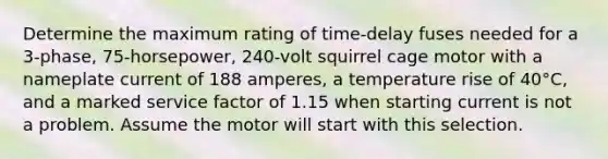 Determine the maximum rating of time-delay fuses needed for a 3-phase, 75-horsepower, 240-volt squirrel cage motor with a nameplate current of 188 amperes, a temperature rise of 40°C, and a marked service factor of 1.15 when starting current is not a problem. Assume the motor will start with this selection.