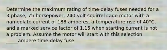 Determine the maximum rating of time-delay fuses needed for a 3-phase, 75-horsepower, 240-volt squirrel cage motor with a nameplate current of 188 amperes, a temperature rise of 40°C, and a marked service factor of 1.15 when starting current is not a problem. Assume the motor will start with this selection. _____ampere time-delay fuse