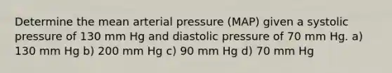 Determine the mean arterial pressure (MAP) given a systolic pressure of 130 mm Hg and diastolic pressure of 70 mm Hg. a) 130 mm Hg b) 200 mm Hg c) 90 mm Hg d) 70 mm Hg