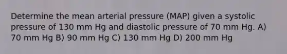 Determine the mean arterial pressure (MAP) given a systolic pressure of 130 mm Hg and diastolic pressure of 70 mm Hg. A) 70 mm Hg B) 90 mm Hg C) 130 mm Hg D) 200 mm Hg