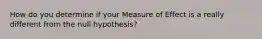 How do you determine if your Measure of Effect is a really different from the null hypothesis?